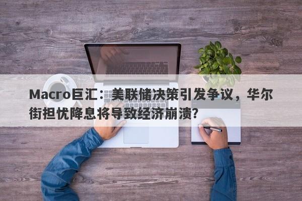 Macro巨汇：美联储决策引发争议，华尔街担忧降息将导致经济崩溃？