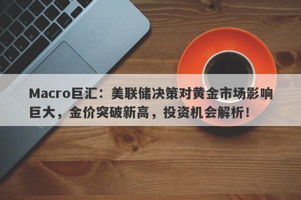 Macro巨汇：美联储决策对黄金市场影响巨大，金价突破新高，投资机会解析！