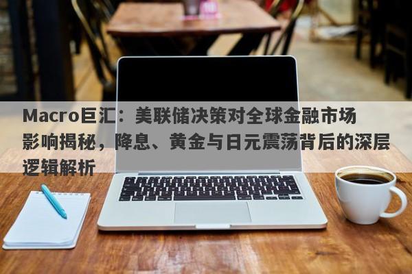 Macro巨汇：美联储决策对全球金融市场影响揭秘，降息、黄金与日元震荡背后的深层逻辑解析