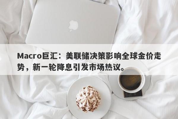 Macro巨汇：美联储决策影响全球金价走势，新一轮降息引发市场热议。