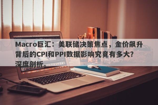 Macro巨汇：美联储决策焦点，金价飙升背后的CPI和PPI数据影响究竟有多大？深度剖析。