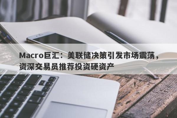 Macro巨汇：美联储决策引发市场震荡，资深交易员推荐投资硬资产