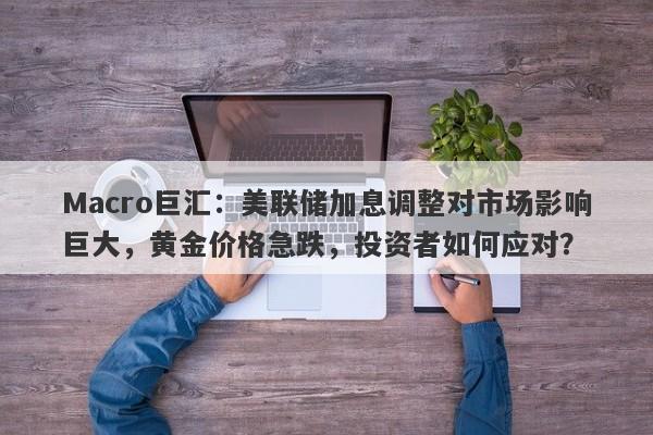Macro巨汇：美联储加息调整对市场影响巨大，黄金价格急跌，投资者如何应对？
