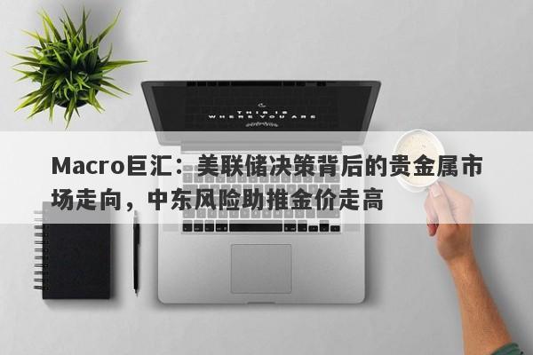 Macro巨汇：美联储决策背后的贵金属市场走向，中东风险助推金价走高