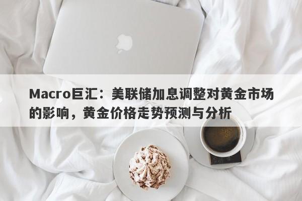 Macro巨汇：美联储加息调整对黄金市场的影响，黄金价格走势预测与分析