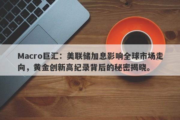 Macro巨汇：美联储加息影响全球市场走向，黄金创新高纪录背后的秘密揭晓。