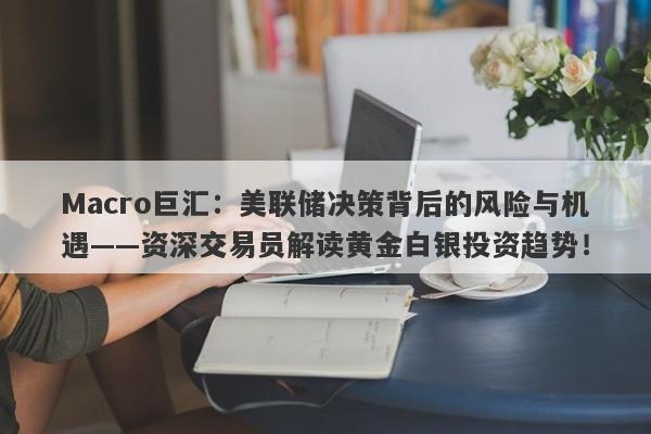 Macro巨汇：美联储决策背后的风险与机遇——资深交易员解读黄金白银投资趋势！