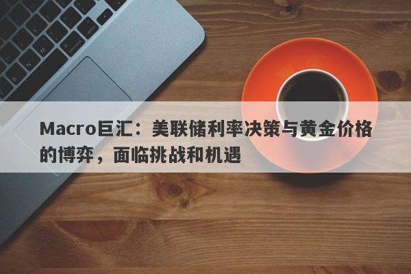 Macro巨汇：美联储利率决策与黄金价格的博弈，面临挑战和机遇