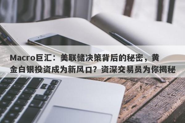 Macro巨汇：美联储决策背后的秘密，黄金白银投资成为新风口？资深交易员为你揭秘