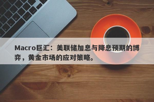 Macro巨汇：美联储加息与降息预期的博弈，黄金市场的应对策略。