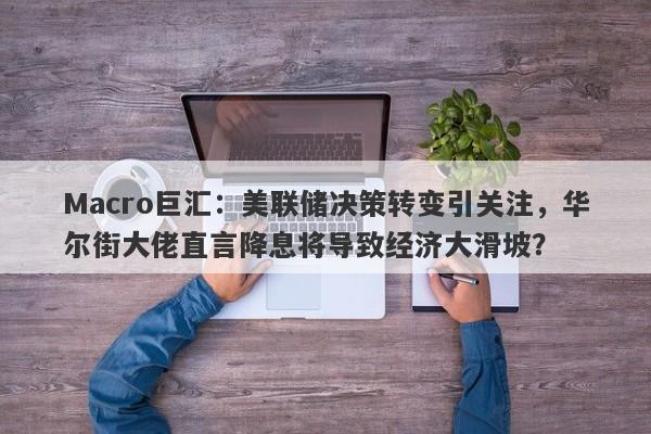 Macro巨汇：美联储决策转变引关注，华尔街大佬直言降息将导致经济大滑坡？