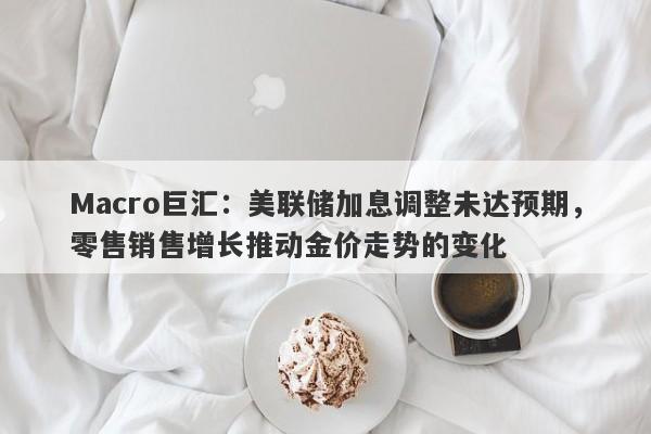 Macro巨汇：美联储加息调整未达预期，零售销售增长推动金价走势的变化