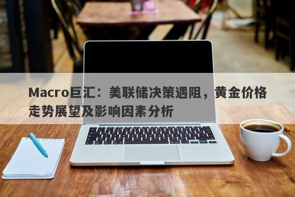 Macro巨汇：美联储决策遇阻，黄金价格走势展望及影响因素分析