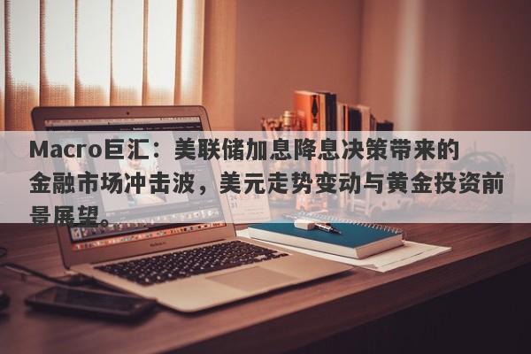 Macro巨汇：美联储加息降息决策带来的金融市场冲击波，美元走势变动与黄金投资前景展望。