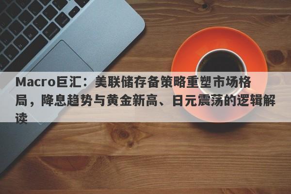 Macro巨汇：美联储存备策略重塑市场格局，降息趋势与黄金新高、日元震荡的逻辑解读