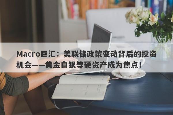 Macro巨汇：美联储政策变动背后的投资机会——黄金白银等硬资产成为焦点！
