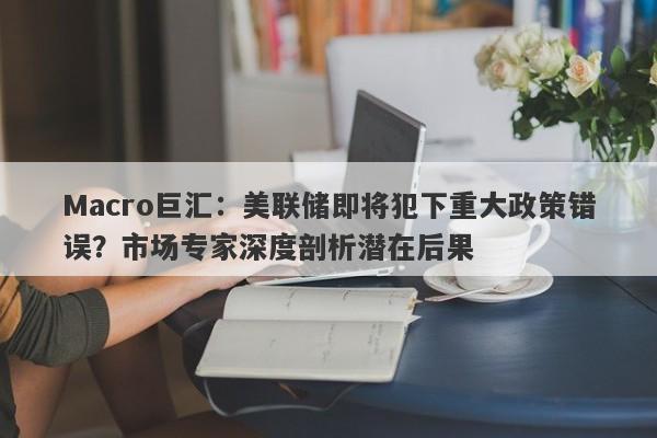 Macro巨汇：美联储即将犯下重大政策错误？市场专家深度剖析潜在后果