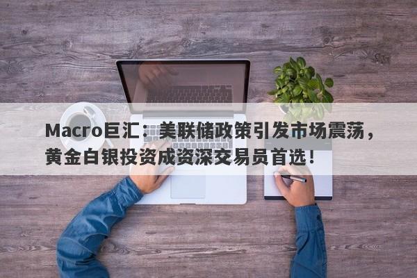 Macro巨汇：美联储政策引发市场震荡，黄金白银投资成资深交易员首选！