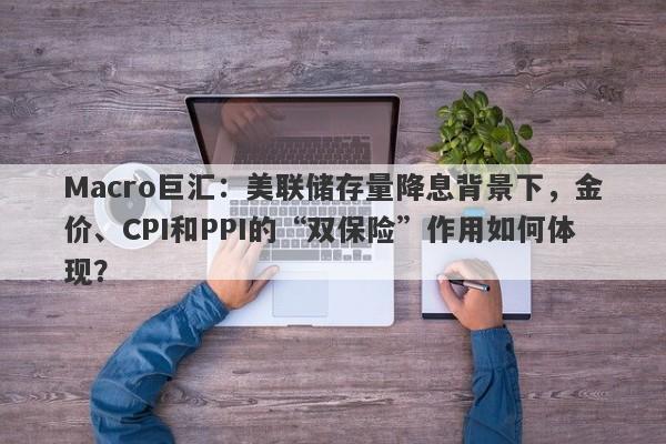 Macro巨汇：美联储存量降息背景下，金价、CPI和PPI的“双保险”作用如何体现？