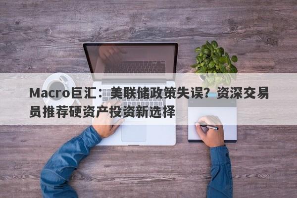 Macro巨汇：美联储政策失误？资深交易员推荐硬资产投资新选择