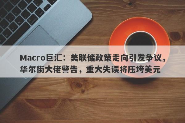 Macro巨汇：美联储政策走向引发争议，华尔街大佬警告，重大失误将压垮美元