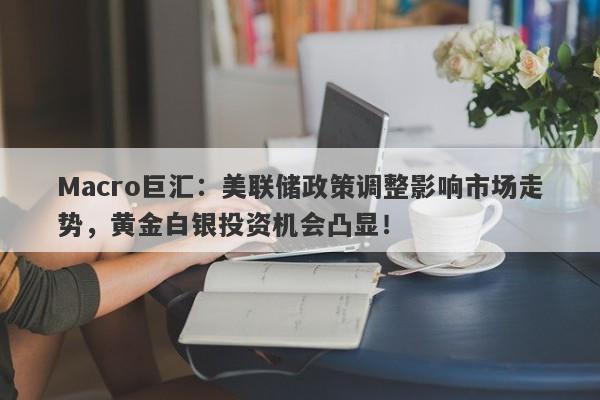 Macro巨汇：美联储政策调整影响市场走势，黄金白银投资机会凸显！