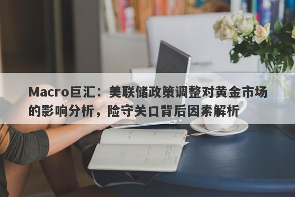 Macro巨汇：美联储政策调整对黄金市场的影响分析，险守关口背后因素解析