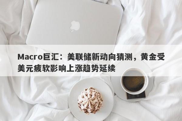 Macro巨汇：美联储新动向猜测，黄金受美元疲软影响上涨趋势延续