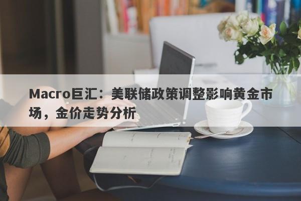 Macro巨汇：美联储政策调整影响黄金市场，金价走势分析