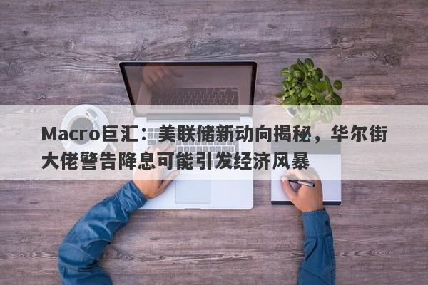 Macro巨汇：美联储新动向揭秘，华尔街大佬警告降息可能引发经济风暴