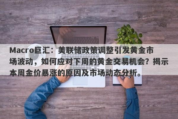 Macro巨汇：美联储政策调整引发黄金市场波动，如何应对下周的黄金交易机会？揭示本周金价暴涨的原因及市场动态分析。