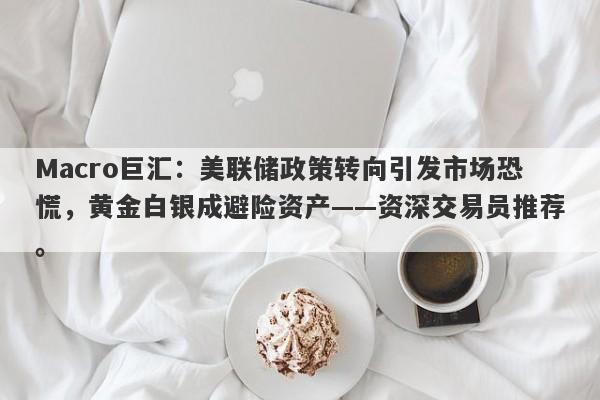 Macro巨汇：美联储政策转向引发市场恐慌，黄金白银成避险资产——资深交易员推荐。