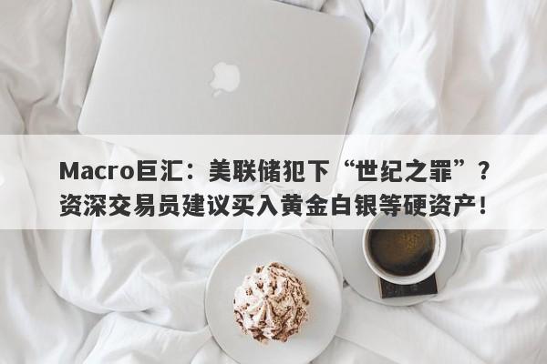 Macro巨汇：美联储犯下“世纪之罪”？资深交易员建议买入黄金白银等硬资产！