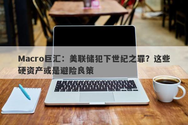 Macro巨汇：美联储犯下世纪之罪？这些硬资产或是避险良策