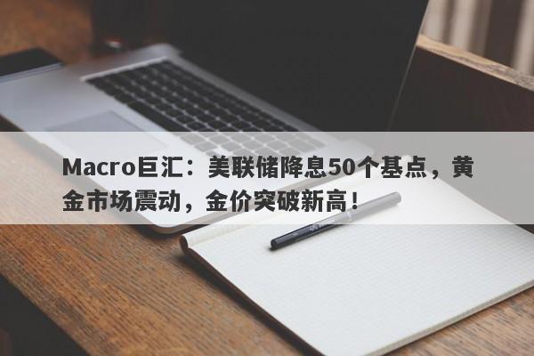 Macro巨汇：美联储降息50个基点，黄金市场震动，金价突破新高！