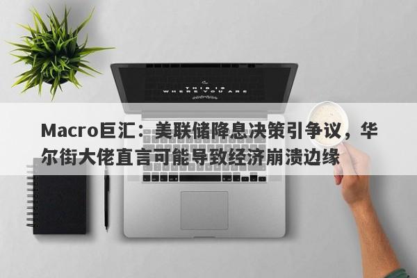 Macro巨汇：美联储降息决策引争议，华尔街大佬直言可能导致经济崩溃边缘