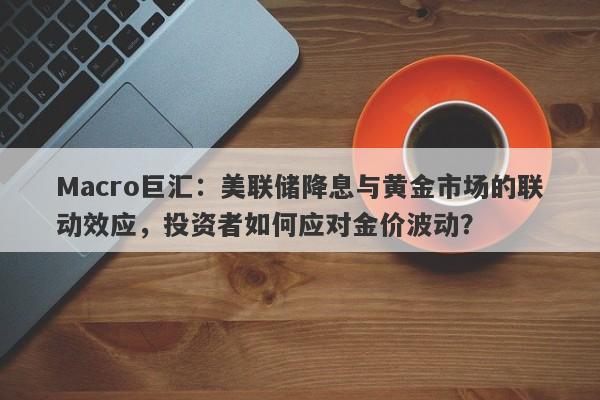 Macro巨汇：美联储降息与黄金市场的联动效应，投资者如何应对金价波动？