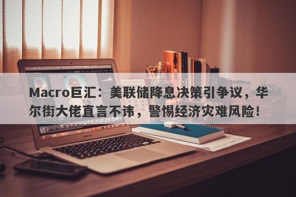 Macro巨汇：美联储降息决策引争议，华尔街大佬直言不讳，警惕经济灾难风险！