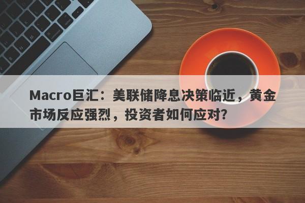 Macro巨汇：美联储降息决策临近，黄金市场反应强烈，投资者如何应对？