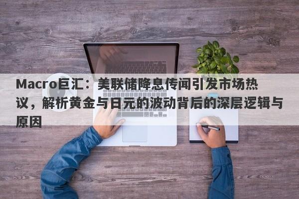 Macro巨汇：美联储降息传闻引发市场热议，解析黄金与日元的波动背后的深层逻辑与原因