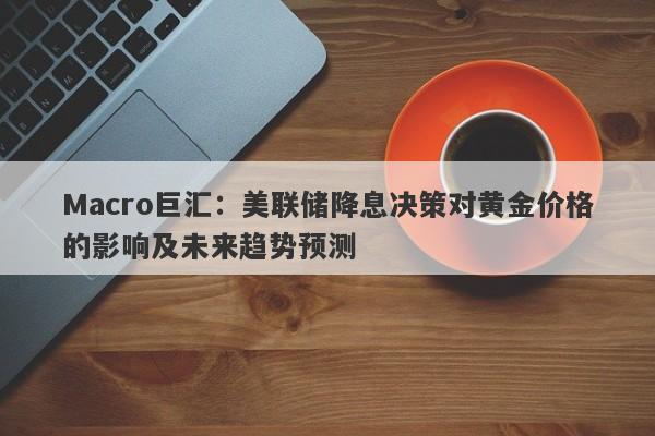Macro巨汇：美联储降息决策对黄金价格的影响及未来趋势预测