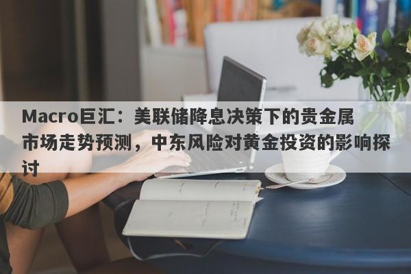 Macro巨汇：美联储降息决策下的贵金属市场走势预测，中东风险对黄金投资的影响探讨