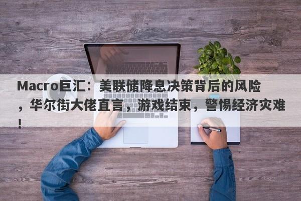 Macro巨汇：美联储降息决策背后的风险，华尔街大佬直言，游戏结束，警惕经济灾难！