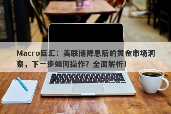 Macro巨汇：美联储降息后的黄金市场洞察，下一步如何操作？全面解析！