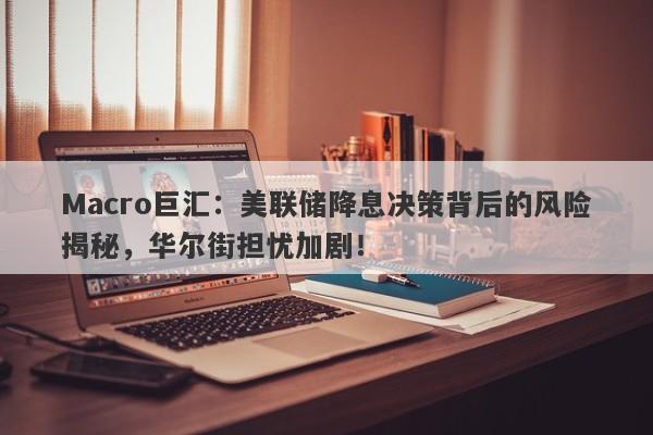Macro巨汇：美联储降息决策背后的风险揭秘，华尔街担忧加剧！