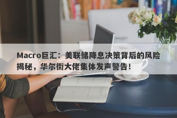 Macro巨汇：美联储降息决策背后的风险揭秘，华尔街大佬集体发声警告！