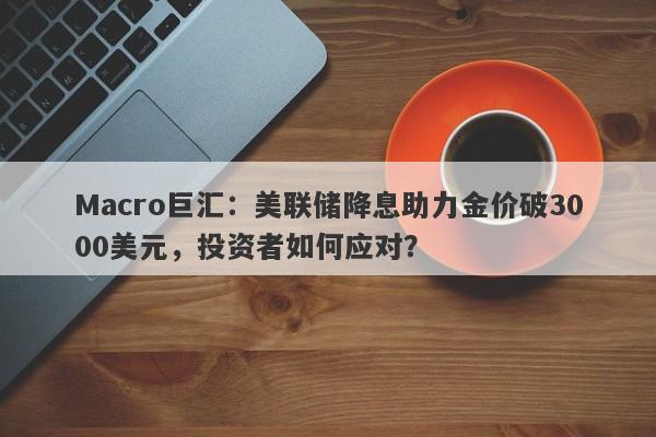 Macro巨汇：美联储降息助力金价破3000美元，投资者如何应对？