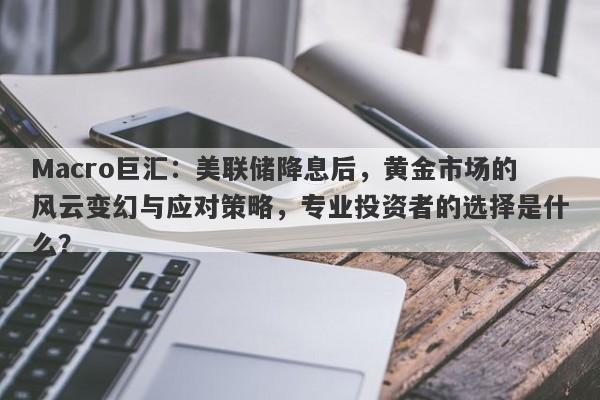 Macro巨汇：美联储降息后，黄金市场的风云变幻与应对策略，专业投资者的选择是什么？