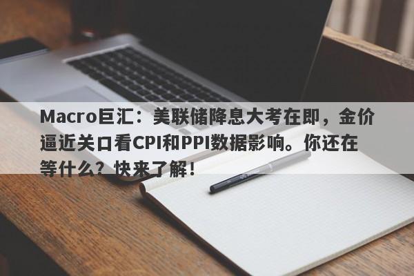 Macro巨汇：美联储降息大考在即，金价逼近关口看CPI和PPI数据影响。你还在等什么？快来了解！