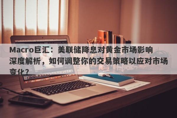 Macro巨汇：美联储降息对黄金市场影响深度解析，如何调整你的交易策略以应对市场变化？